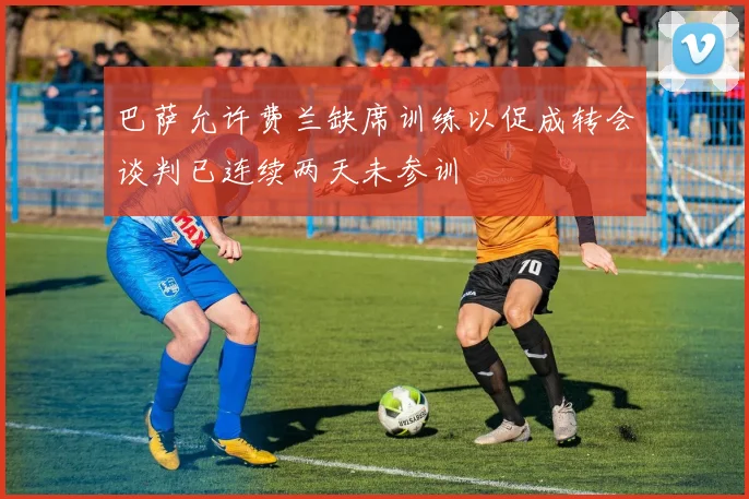巴萨允许费兰缺席训练以促成转会谈判已连续两天未参训