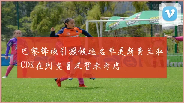 巴黎锋线引援候选名单更新费兰和CDK在列克鲁皮暂未考虑