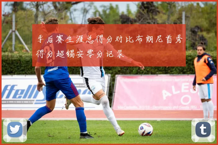 季后赛生涯总得分对比布朗尼首秀得分超锡安零分记录
