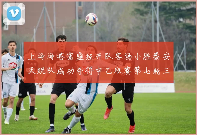 上海海港富盛经开队客场小胜泰安天贶队成功夺得中乙联赛第七轮三分