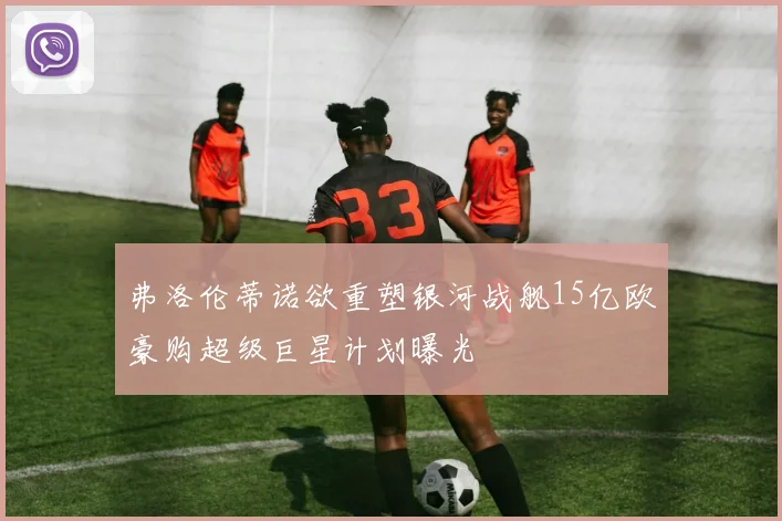 弗洛伦蒂诺欲重塑银河战舰15亿欧豪购超级巨星计划曝光