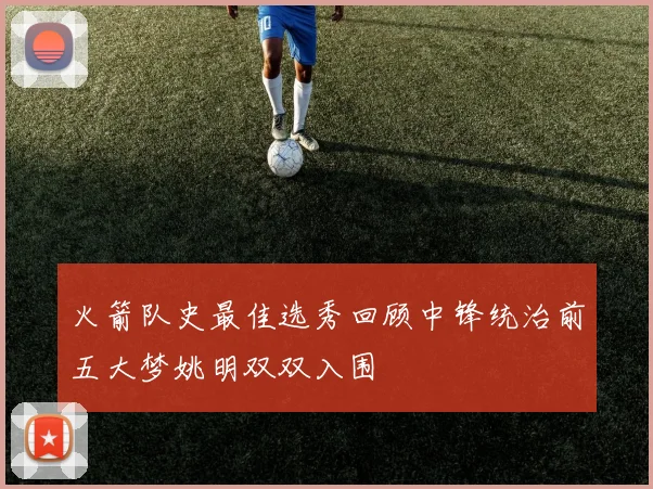 火箭队史最佳选秀回顾中锋统治前五大梦姚明双双入围
