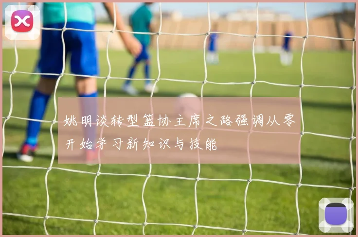 姚明谈转型篮协主席之路强调从零开始学习新知识与技能