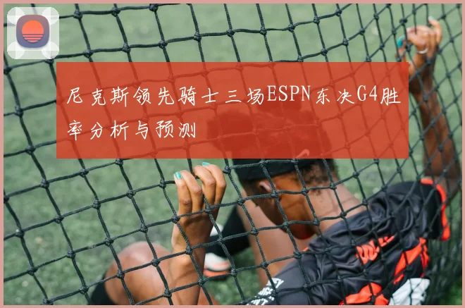 尼克斯领先骑士三场ESPN东决G4胜率分析与预测