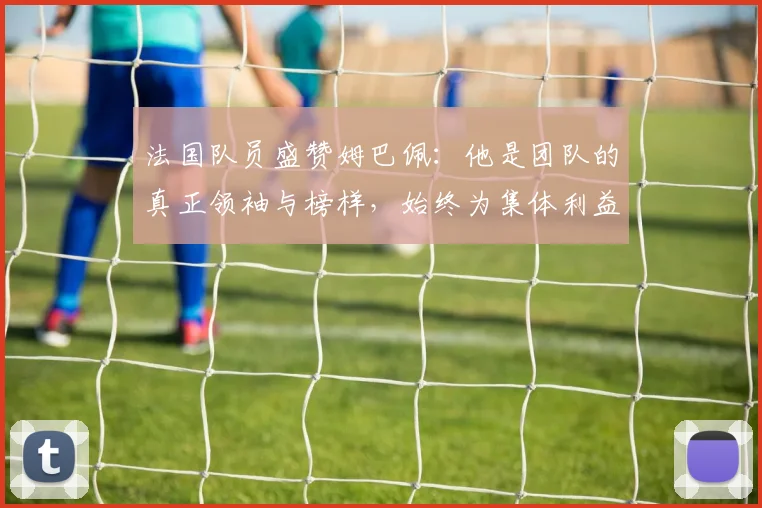 法国队员盛赞姆巴佩：他是团队的真正领袖与榜样，始终为集体利益考虑