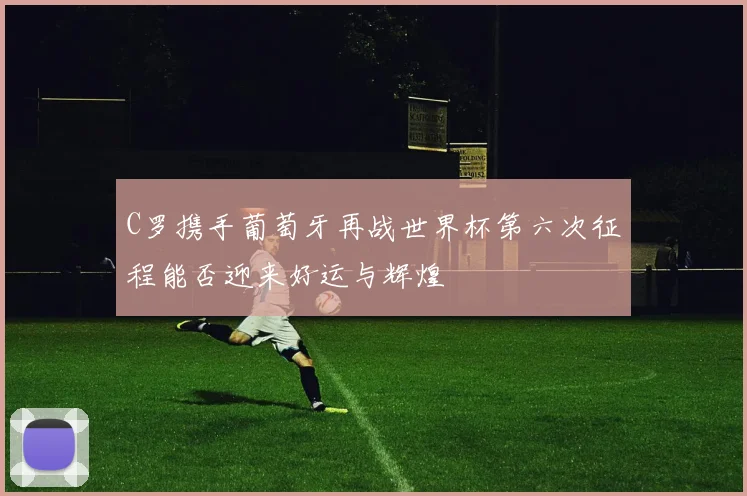 C罗携手葡萄牙再战世界杯第六次征程能否迎来好运与辉煌