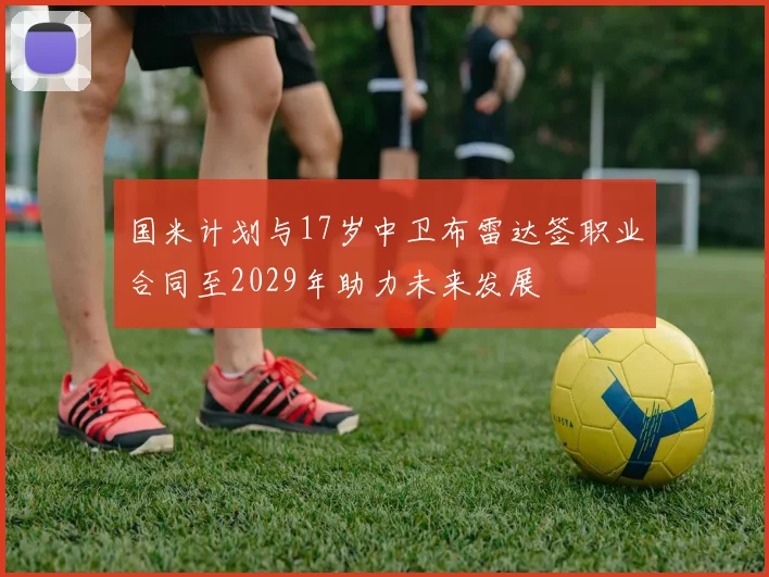 国米计划与17岁中卫布雷达签职业合同至2029年助力未来发展