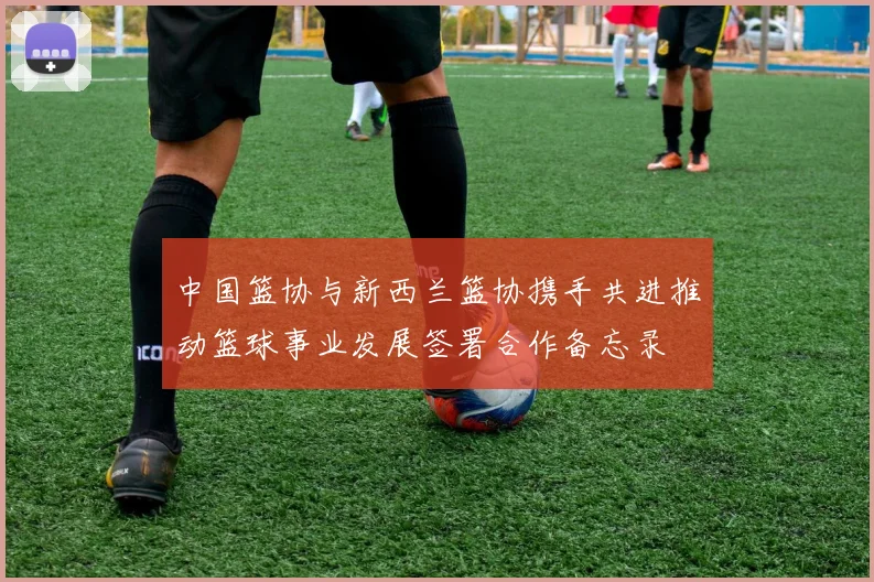 中国篮协与新西兰篮协携手共进推动篮球事业发展签署合作备忘录