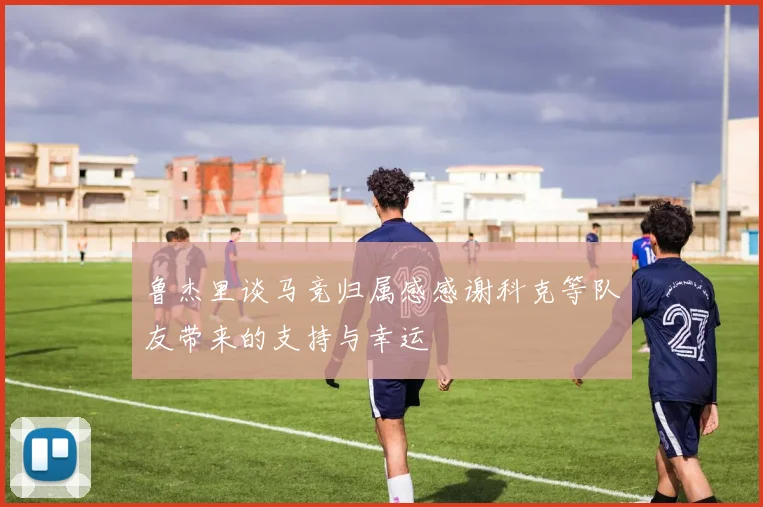 鲁杰里谈马竞归属感感谢科克等队友带来的支持与幸运