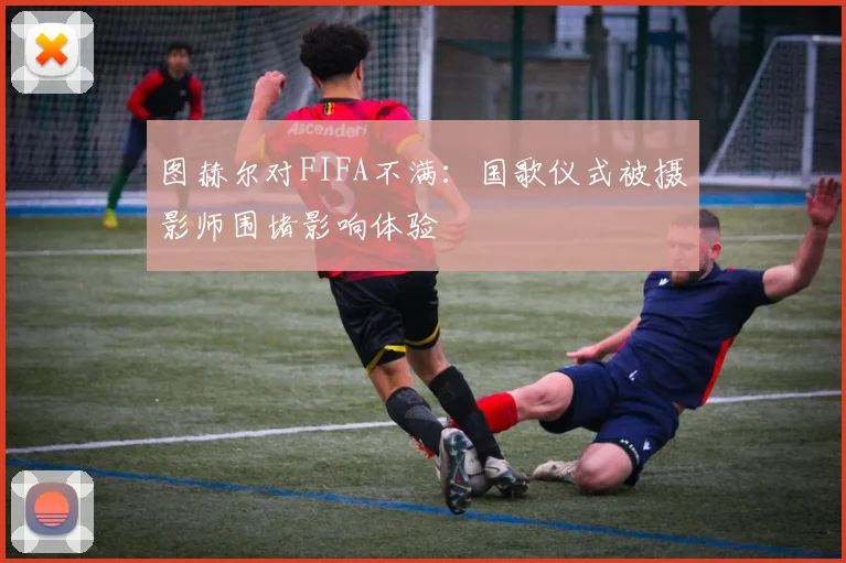 图赫尔对FIFA不满：国歌仪式被摄影师围堵影响体验