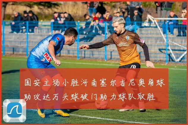 国安主场小胜河南塞尔吉尼奥角球助攻达万头球破门助力球队取胜