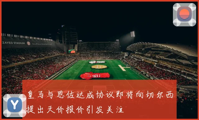 皇马与恩佐达成协议即将向切尔西提出天价报价引发关注