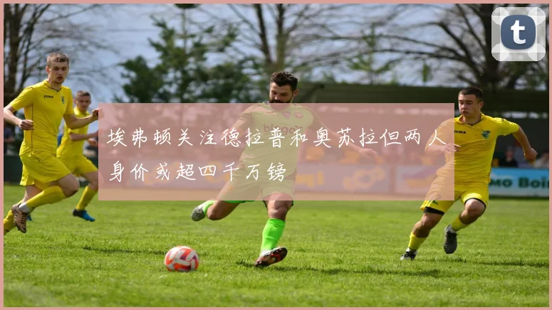 埃弗顿关注德拉普和奥苏拉但两人身价或超四千万镑