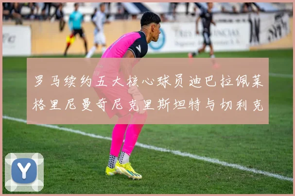 罗马续约五大核心球员迪巴拉佩莱格里尼曼奇尼克里斯坦特与切利克共创未来