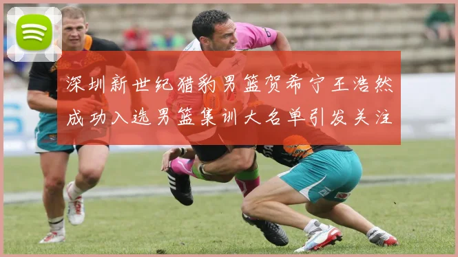深圳新世纪猎豹男篮贺希宁王浩然成功入选男篮集训大名单引发关注