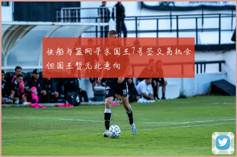快船与篮网寻求国王7号签交易机会但国王暂无此意向