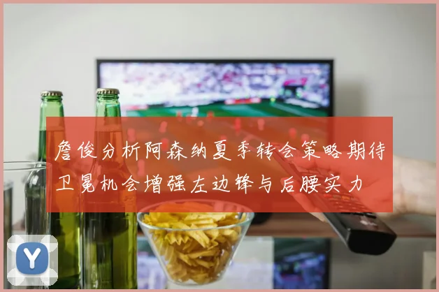 詹俊分析阿森纳夏季转会策略期待卫冕机会增强左边锋与后腰实力