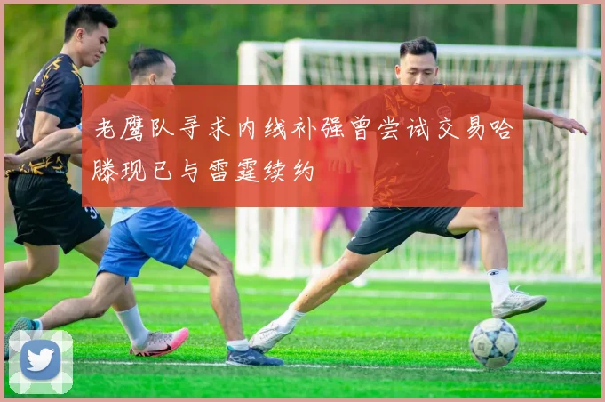 老鹰队寻求内线补强曾尝试交易哈滕现已与雷霆续约